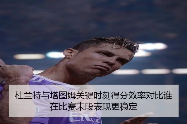 杜兰特与塔图姆关键时刻得分效率对比谁在比赛末段表现更稳定