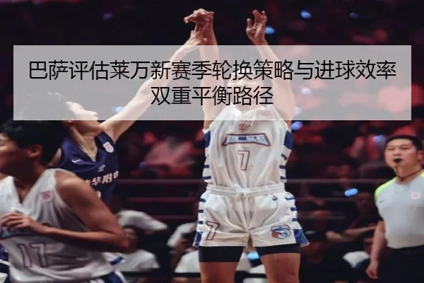 巴萨评估莱万新赛季轮换策略与进球效率双重平衡路径