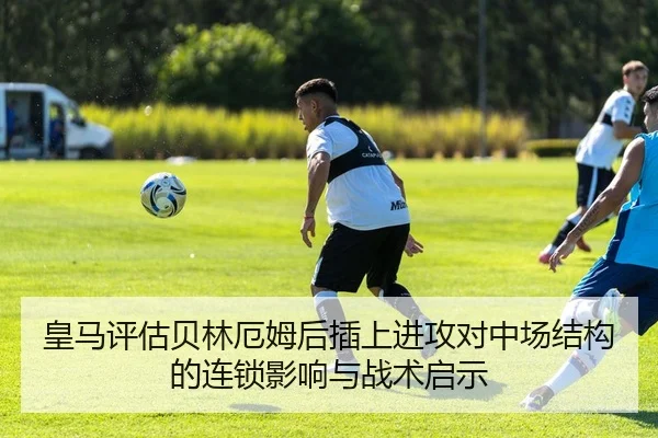 皇马评估贝林厄姆后插上进攻对中场结构的连锁影响与战术启示