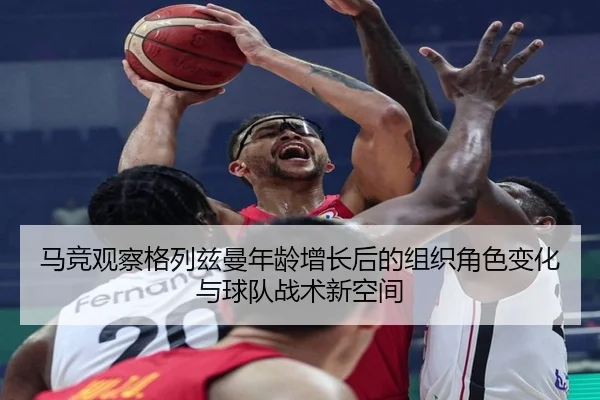 马竞观察格列兹曼年龄增长后的组织角色变化与球队战术新空间
