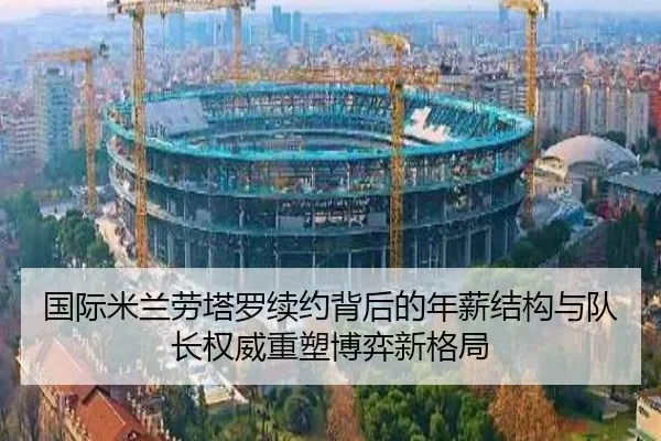 国际米兰劳塔罗续约背后的年薪结构与队长权威重塑博弈新格局