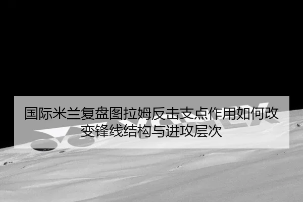国际米兰复盘图拉姆反击支点作用如何改变锋线结构与进攻层次