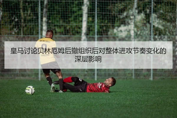皇马讨论贝林厄姆后撤组织后对整体进攻节奏变化的深层影响