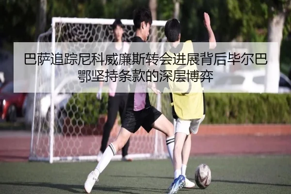 巴萨追踪尼科威廉斯转会进展背后毕尔巴鄂坚持条款的深层博弈