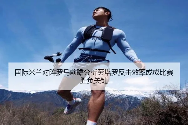 国际米兰对阵罗马前瞻分析劳塔罗反击效率或成比赛胜负关键