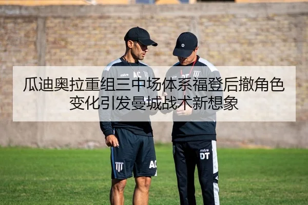 瓜迪奥拉重组三中场体系福登后撤角色变化引发曼城战术新想象